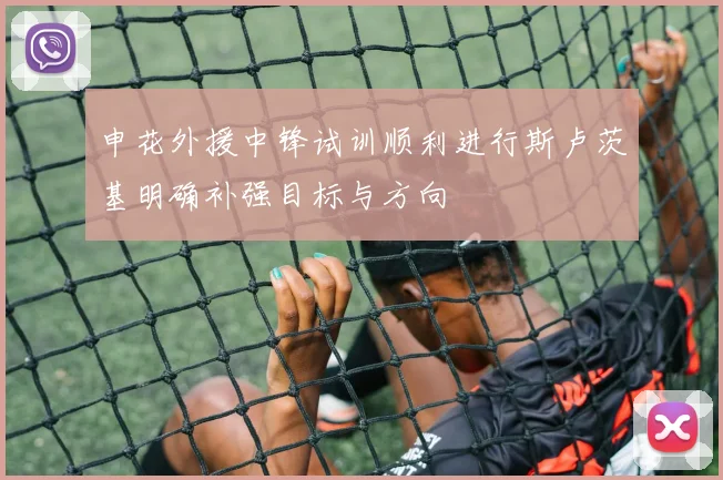 申花外援中锋试训顺利进行斯卢茨基明确补强目标与方向