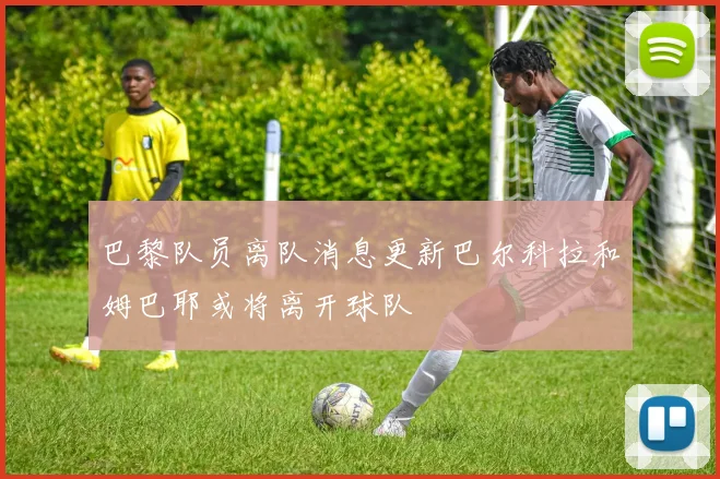 巴黎队员离队消息更新巴尔科拉和姆巴耶或将离开球队