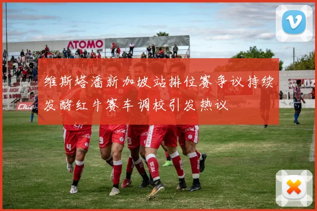 维斯塔潘新加坡站排位赛争议持续发酵红牛赛车调校引发热议