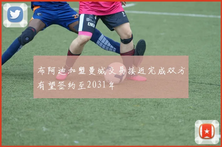 布阿迪加盟曼城交易接近完成双方有望签约至2031年