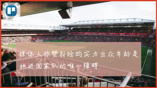 媒体人称赞孙晗昀实力出众年龄是她进国家队的唯一障碍