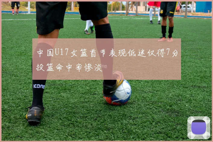 中国U17女篮首节表现低迷仅得7分投篮命中率惨淡