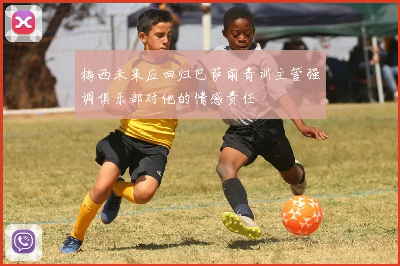 梅西未来应回归巴萨前青训主管强调俱乐部对他的情感责任