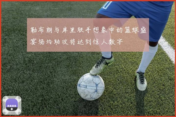 勒布朗与库里联手想象中的篮球盛宴场均助攻将达到惊人数字