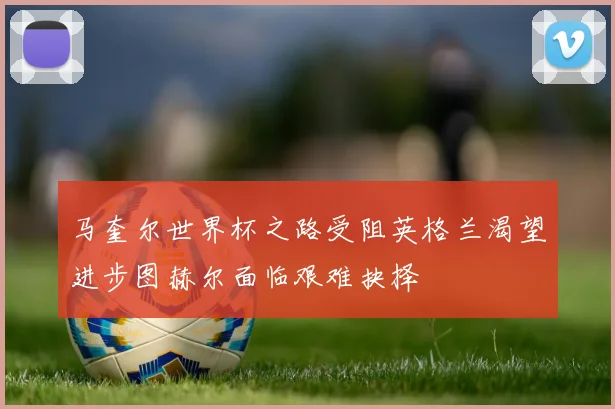 马奎尔世界杯之路受阻英格兰渴望进步图赫尔面临艰难抉择