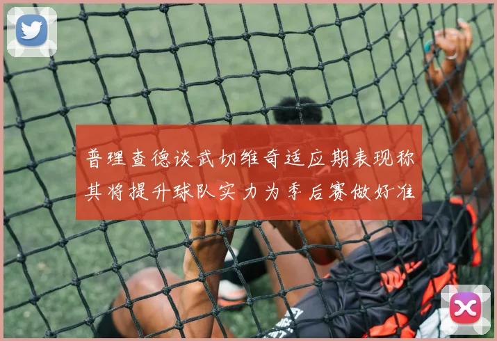 普理查德谈武切维奇适应期表现称其将提升球队实力为季后赛做好准备