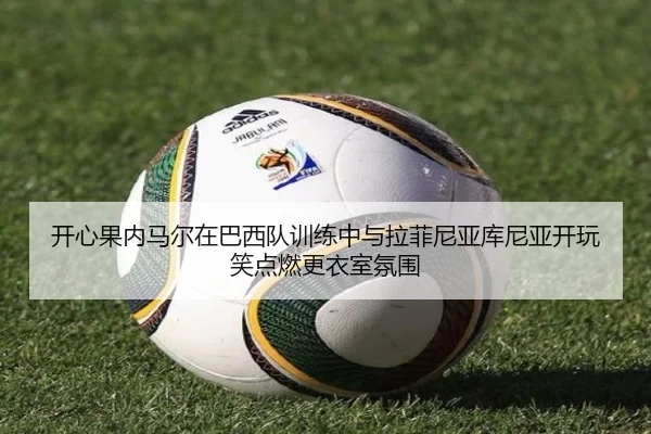 开心果内马尔在巴西队训练中与拉菲尼亚库尼亚开玩笑点燃更衣室氛围
