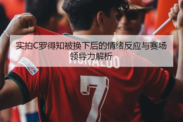 实拍C罗得知被换下后的情绪反应与赛场领导力解析
