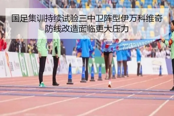 国足集训持续试验三中卫阵型伊万科维奇防线改造面临更大压力